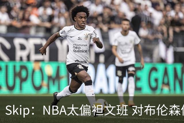Skip：NBA太偏袒文班 对布伦森做出扎扎垫伦纳德脚的动作却没被吹
